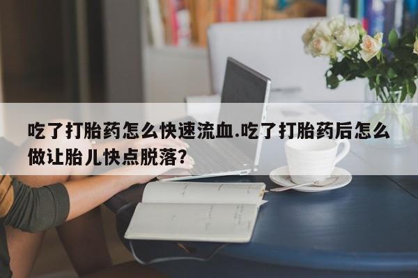 私人卖流产药的联系方式吃了打胎药怎么快速流血.吃了打胎药后怎么做让胎儿快点脱落？
