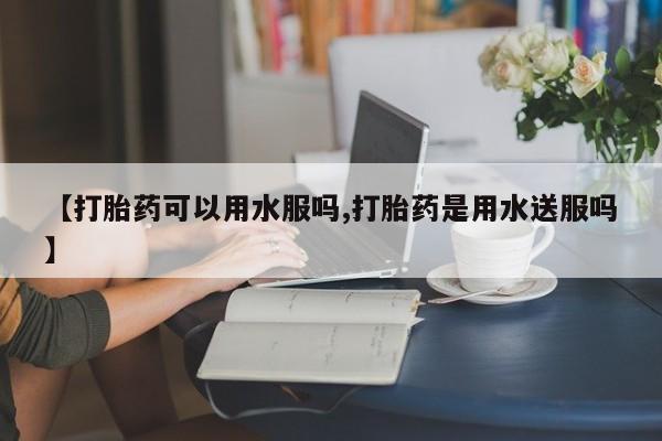 私人卖流产药的联系方式【打胎药可以用水服吗,打胎药是用水送服吗】