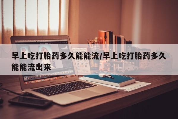 私人卖流产药的联系方式早上吃打胎药多久能能流/早上吃打胎药多久能能流出来