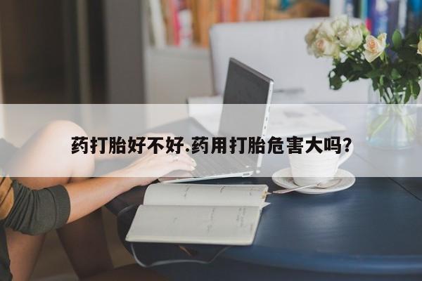 私人卖流产药的联系方式药打胎好不好.药用打胎危害大吗？