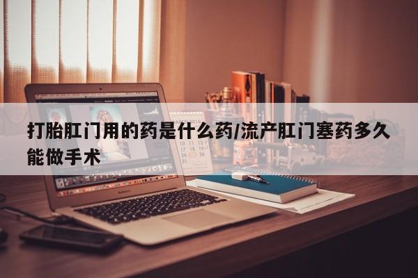 私人卖流产药的联系方式打胎肛门用的药是什么药/流产肛门塞药多久能做手术