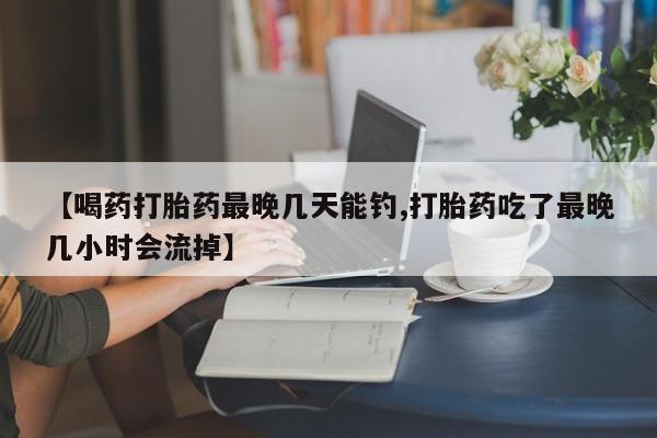私人卖流产药的联系方式【喝药打胎药最晚几天能钓,打胎药吃了最晚几小时会流掉】