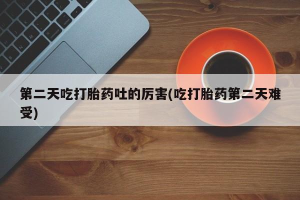 私人卖流产药的联系方式第二天吃打胎药吐的厉害(吃打胎药第二天难受)