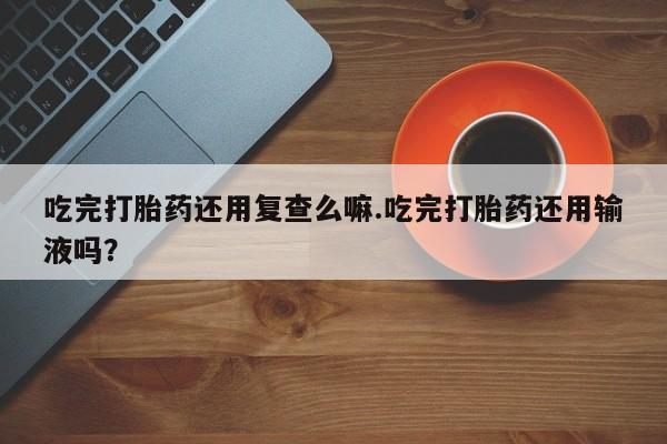 私人卖流产药的联系方式吃完打胎药还用复查么嘛.吃完打胎药还用输液吗？