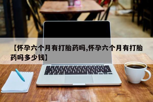 私人卖流产药的联系方式【怀孕六个月有打胎药吗,怀孕六个月有打胎药吗多少钱】