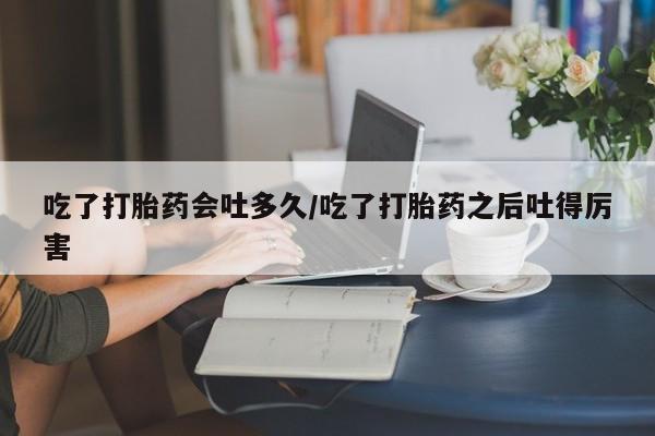私人卖流产药的联系方式吃了打胎药会吐多久/吃了打胎药之后吐得厉害