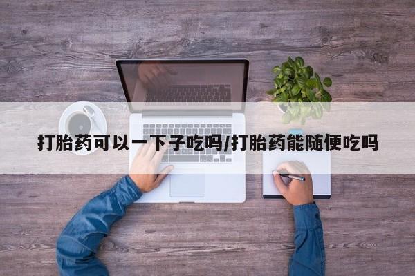 私人卖流产药的联系方式打胎药可以一下子吃吗/打胎药能随便吃吗