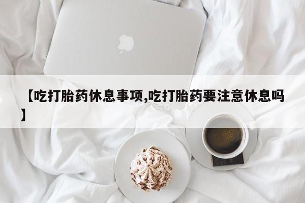私人卖流产药的联系方式【吃打胎药休息事项,吃打胎药要注意休息吗】