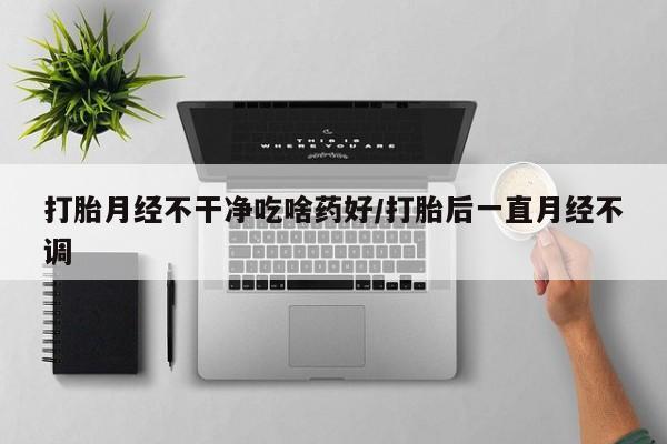 私人卖流产药的联系方式打胎月经不干净吃啥药好/打胎后一直月经不调