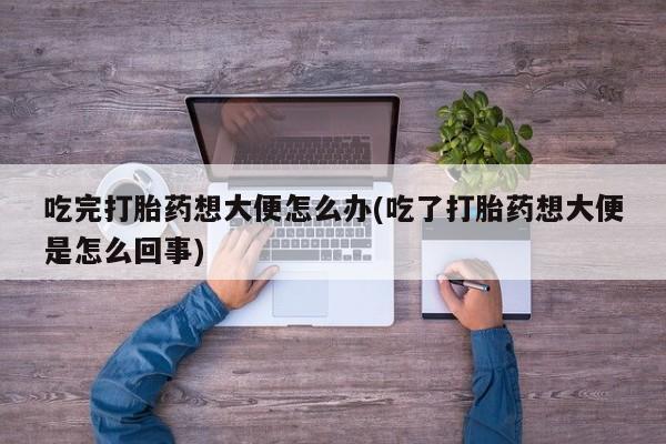 私人卖流产药的联系方式吃完打胎药想大便怎么办(吃了打胎药想大便是怎么回事)
