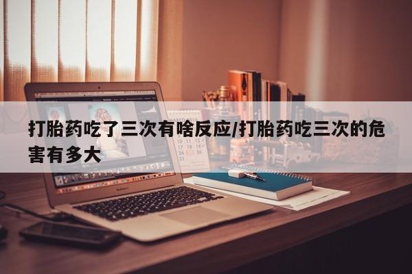私人卖流产药的联系方式打胎药吃了三次有啥反应/打胎药吃三次的危害有多大