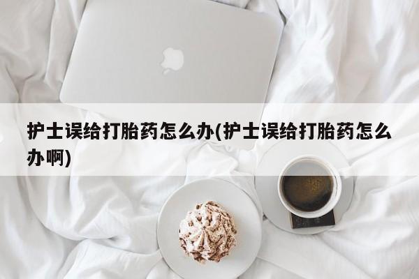 私人卖流产药的联系方式护士误给打胎药怎么办(护士误给打胎药怎么办啊)