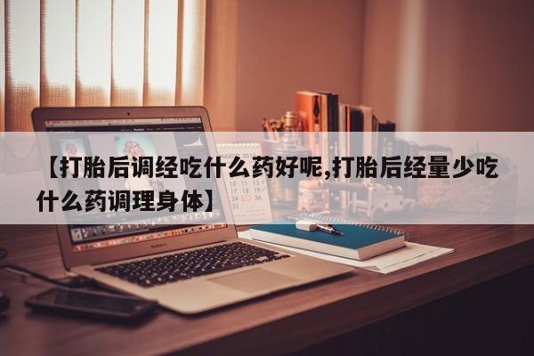 私人卖流产药的联系方式【打胎后调经吃什么药好呢,打胎后经量少吃什么药调理身体】