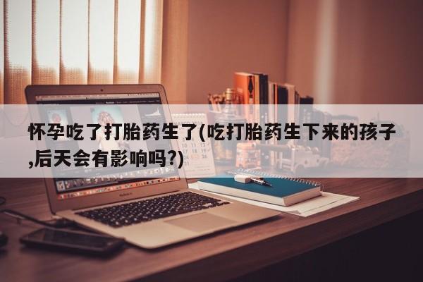 私人卖流产药的联系方式怀孕吃了打胎药生了(吃打胎药生下来的孩子,后天会有影响吗?)