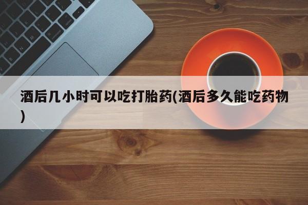 私人卖流产药的联系方式酒后几小时可以吃打胎药(酒后多久能吃药物)