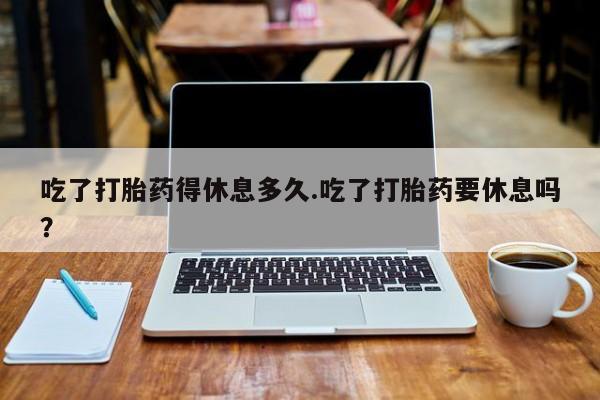 私人卖流产药的联系方式吃了打胎药得休息多久.吃了打胎药要休息吗？