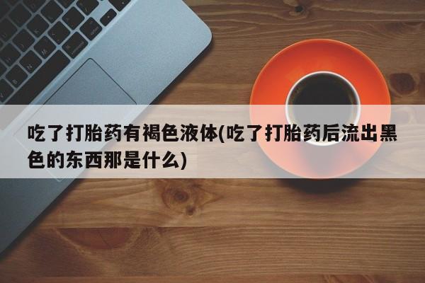 私人卖流产药的联系方式吃了打胎药有褐色液体(吃了打胎药后流出黑色的东西那是什么)