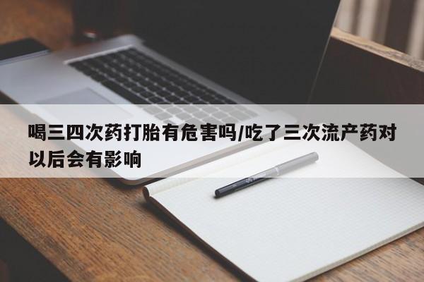 私人卖流产药的联系方式喝三四次药打胎有危害吗/吃了三次流产药对以后会有影响
