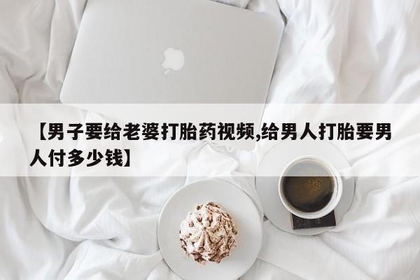 私人卖流产药的联系方式【男子要给老婆打胎药视频,给男人打胎要男人付多少钱】