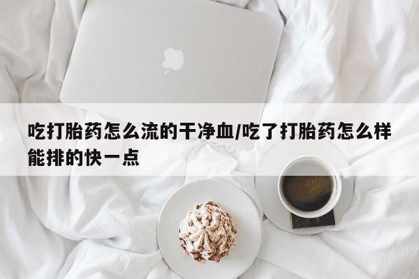 私人卖流产药的联系方式吃打胎药怎么流的干净血/吃了打胎药怎么样能排的快一点