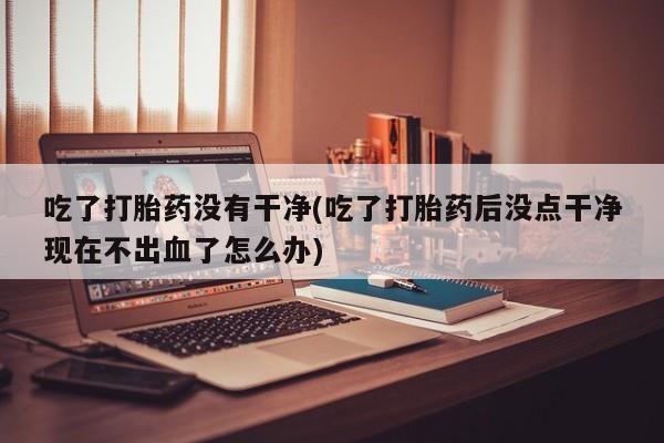 私人卖流产药的联系方式吃了打胎药没有干净(吃了打胎药后没点干净现在不出血了怎么办)