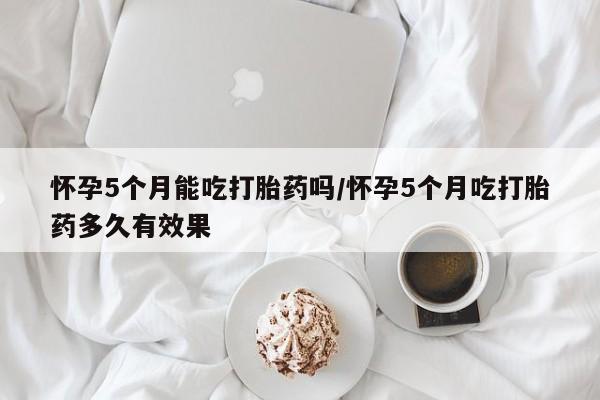 私人卖流产药的联系方式怀孕5个月能吃打胎药吗/怀孕5个月吃打胎药多久有效果