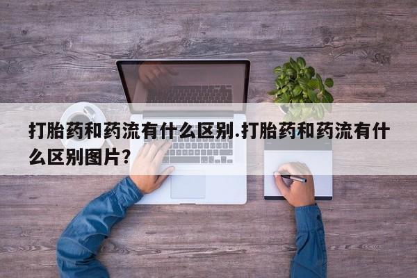 私人卖流产药的联系方式打胎药和药流有什么区别.打胎药和药流有什么区别图片？