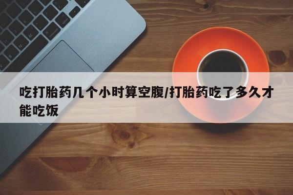 私人卖流产药的联系方式吃打胎药几个小时算空腹/打胎药吃了多久才能吃饭