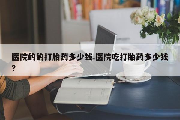 私人卖流产药的联系方式医院的的打胎药多少钱.医院吃打胎药多少钱？