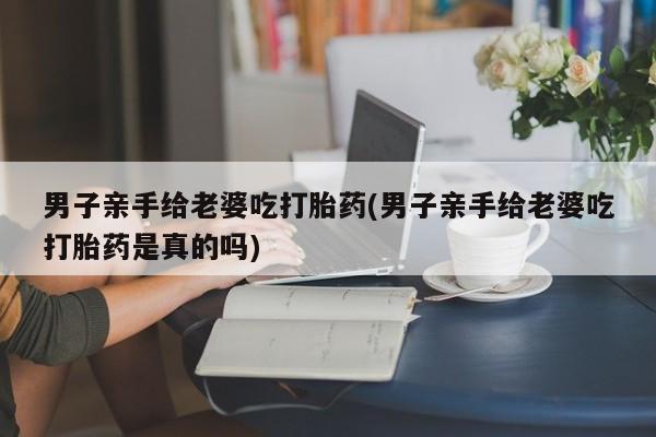 私人卖流产药的联系方式男子亲手给老婆吃打胎药(男子亲手给老婆吃打胎药是真的吗)