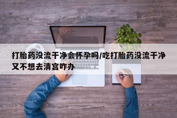 私人卖流产药的联系方式打胎药没流干净会怀孕吗/吃打胎药没流干净又不想去清宫咋办