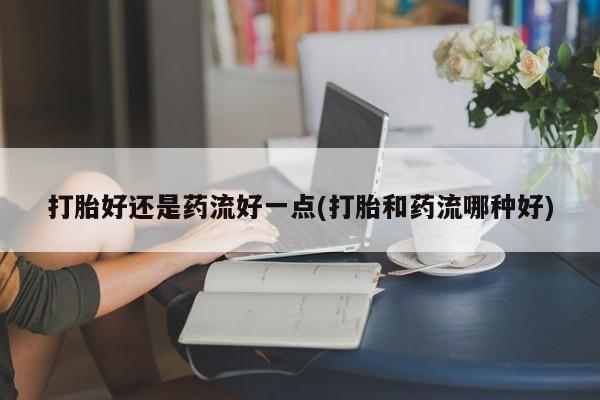 私人卖流产药的联系方式打胎好还是药流好一点(打胎和药流哪种好)