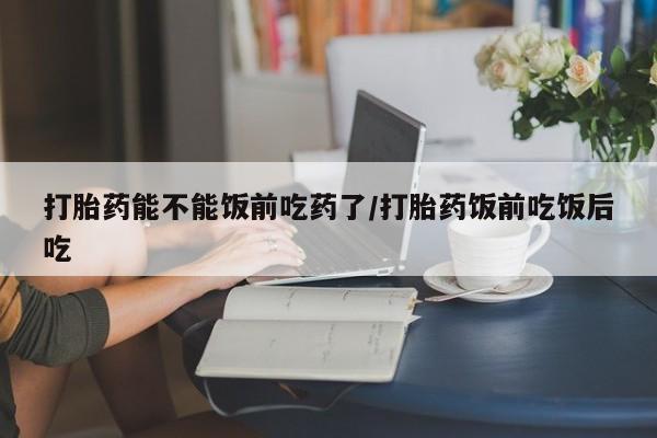 私人卖流产药的联系方式打胎药能不能饭前吃药了/打胎药饭前吃饭后吃