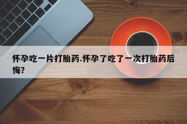 私人卖流产药的联系方式怀孕吃一片打胎药.怀孕了吃了一次打胎药后悔？