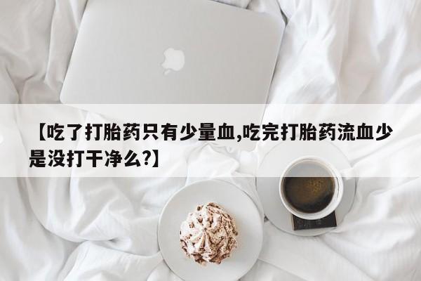 私人卖流产药的联系方式【吃了打胎药只有少量血,吃完打胎药流血少是没打干净么?】