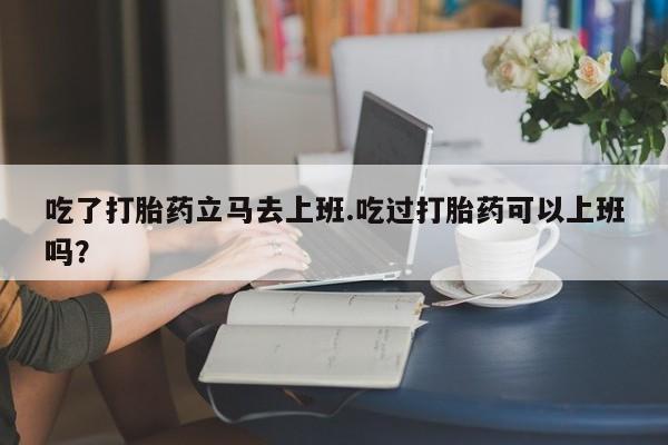 私人卖流产药的联系方式吃了打胎药立马去上班.吃过打胎药可以上班吗？