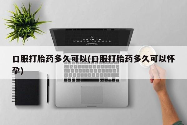 私人卖流产药的联系方式口服打胎药多久可以(口服打胎药多久可以怀孕)