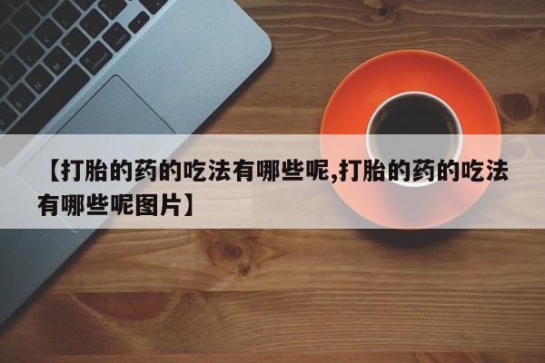 私人卖流产药的联系方式【打胎的药的吃法有哪些呢,打胎的药的吃法有哪些呢图片】