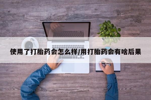 私人卖流产药的联系方式使用了打胎药会怎么样/用打胎药会有啥后果