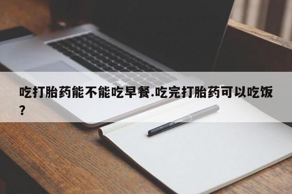 私人卖流产药的联系方式吃打胎药能不能吃早餐.吃完打胎药可以吃饭？