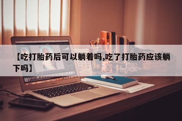 私人卖流产药的联系方式【吃打胎药后可以躺着吗,吃了打胎药应该躺下吗】