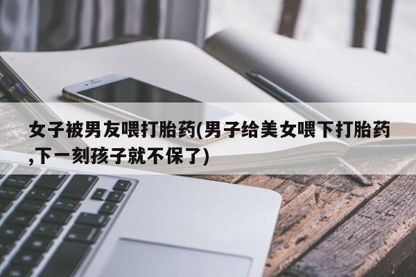 私人卖流产药的联系方式女子被男友喂打胎药(男子给美女喂下打胎药,下一刻孩子就不保了)