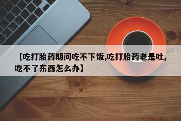 私人卖流产药的联系方式【吃打胎药期间吃不下饭,吃打胎药老是吐,吃不了东西怎么办】