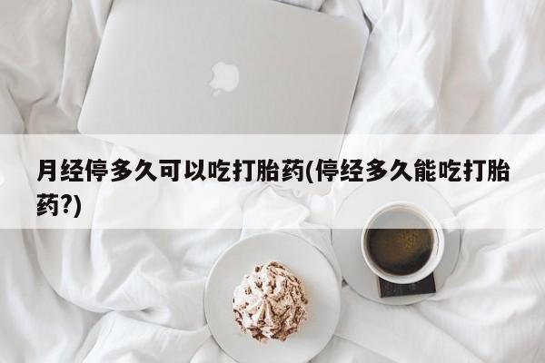 私人卖流产药的联系方式月经停多久可以吃打胎药(停经多久能吃打胎药?)