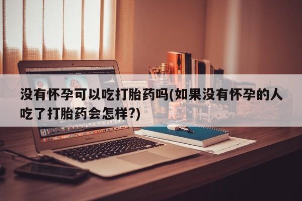 私人卖流产药的联系方式没有怀孕可以吃打胎药吗(如果没有怀孕的人吃了打胎药会怎样?)