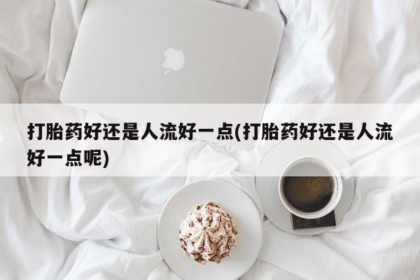 私人卖流产药的联系方式打胎药好还是人流好一点(打胎药好还是人流好一点呢)