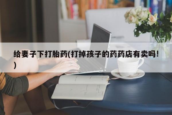 私人卖流产药的联系方式给妻子下打胎药(打掉孩子的药药店有卖吗!)