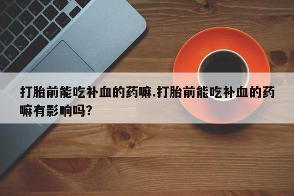 私人卖流产药的联系方式打胎前能吃补血的药嘛.打胎前能吃补血的药嘛有影响吗？