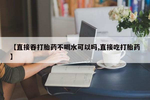 私人卖流产药的联系方式【直接吞打胎药不喝水可以吗,直接吃打胎药】
