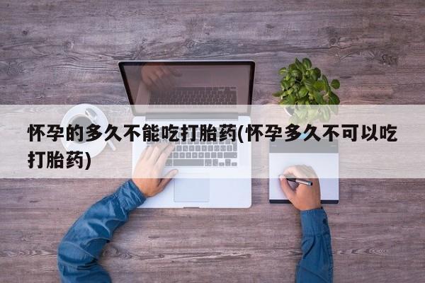 私人卖流产药的联系方式怀孕的多久不能吃打胎药(怀孕多久不可以吃打胎药)